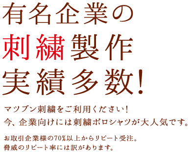 有名企業の刺繍製作実績多数！マツブン刺繍をご利用ください！今、企業向けには刺繍ポロシャツが大人気です。お取引企業様の70%以上からリピート受注。脅威のリピート率には訳があります。